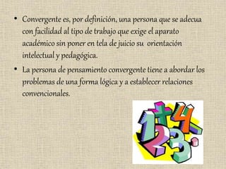 • Convergente es, por definición, una persona que se adecua
con facilidad al tipo de trabajo que exige el aparato
académico sin poner en tela de juicio su orientación
intelectual y pedagógica.
• La persona de pensamiento convergente tiene a abordar los
problemas de una forma lógica y a establecer relaciones
convencionales.
 