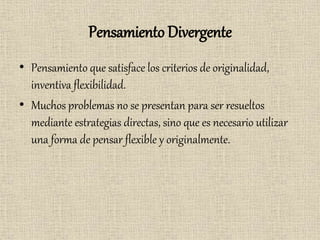 Pensamiento Divergente
• Pensamiento que satisface los criterios de originalidad,
inventiva flexibilidad.
• Muchos problemas no se presentan para ser resueltos
mediante estrategias directas, sino que es necesario utilizar
una forma de pensar flexible y originalmente.
 