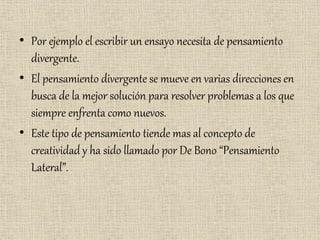 • Por ejemplo el escribir un ensayo necesita de pensamiento
divergente.
• El pensamiento divergente se mueve en varias direcciones en
busca de la mejor solución para resolver problemas a los que
siempre enfrenta como nuevos.
• Este tipo de pensamiento tiende mas al concepto de
creatividad y ha sido llamado por De Bono “Pensamiento
Lateral”.
 