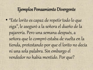 Ejemplos Pensamiento Divergente
• “Este lorito es capaz de repetir todo lo que
oiga”, le aseguró a la señora el dueño de la
pajarería. Pero una semana después, a
señora que lo compró estaba de vuelta en la
tienda, protestando por que el lorito no decía
ni una sola palabra. Sin embargo el
vendedor no habia mentido. Por que?
 