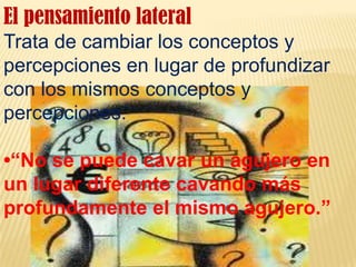 El pensamiento lateralTrata de cambiar los conceptos y percepciones en lugar de profundizar con los mismos conceptos y percepciones.•“No se puede cavar un agujero en un lugar diferente cavando más profundamente el mismo agujero.”