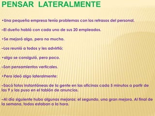 PENSAR  LATERALMENTE•Una pequeña empresa tenía problemas con los retrasos del personal. –El dueño habló con cada uno de sus 20 empleados. •Se mejoró algo, pero no mucho. –Los reunió a todos y les advirtió; •algo se consiguió, pero poco. –Son pensamientos verticales. •Pero ideó algo lateralmente: –Sacó fotos instantáneas de la gente en las oficinas cada 5 minutos a partir de las 9 y las puso en el tablón de anuncios. –Al día siguiente hubo algunas mejoras; el segundo, una gran mejora. Al final de la semana, todos estaban a la hora.