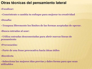 Otras técnicas del pensamiento lateral•Focalizar: –Concéntrate o cambia tu enfoque para mejorar tu creatividad •Desafía: –Traspasa libremente los limites de las formas aceptadas de operar.•Busca entradas al azar: –Utiliza entradas desconectadas para abrir nuevas líneas de pensamiento•Provocación:–Parte de una frase provocativa hacia ideas útiles•Recolecta–Selecciona las mejores idas previas y dales forma para que sean utilizables