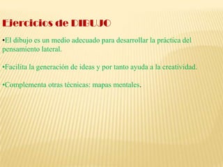 Ejercicios de DIBUJO•El dibujo es un medio adecuado para desarrollar la práctica del pensamiento lateral.•Facilita la generación de ideas y por tanto ayuda a la creatividad.•Complementa otras técnicas: mapas mentales.