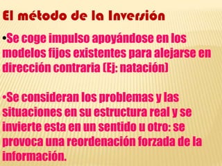 El método de la Inversión•Se coge impulso apoyándose en los modelos fijos existentes para alejarse en dirección contraria (Ej: natación)•Se consideran los problemas y las situaciones en su estructura real y se invierte esta en un sentido u otro: se provoca una reordenación forzada de la información.