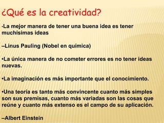 ¿Qué es la creatividad?•La mejor manera de tener una buena idea es tener muchísimas ideas–Linus Pauling (Nobel en química)•La única manera de no cometer errores es no tener ideas nuevas.•La imaginación es más importante que el conocimiento.•Una teoría es tanto más convincente cuanto más simples son sus premisas, cuanto más variadas son las cosas que reúne y cuanto más extenso es el campo de su aplicación.–Albert Einstein