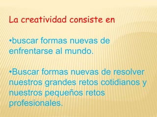 La creatividad consiste en•buscar formas nuevas de enfrentarse al mundo.•Buscar formas nuevas de resolver nuestros grandes retos cotidianos y nuestros pequeños retos profesionales.