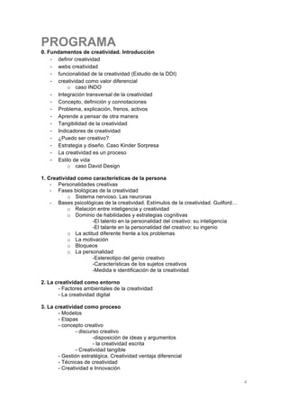 PROGRAMA
0. Fundamentos de creatividad. Introducción
    - definir creatividad
    - webs creatividad
    - funcionalidad de la creatividad (Estudio de la DDI)
    - creatividad como valor diferencial
          o caso INDO
    - Integración transversal de la creatividad
    - Concepto, definición y connotaciones
    - Problema, explicación, frenos, activos
    - Aprende a pensar de otra manera
    - Tangibilidad de la creatividad
    - Indicadores de creatividad
    - ¿Puedo ser creativo?
    - Estrategia y diseño. Caso Kinder Sorpresa
    - La creatividad es un proceso
    - Estilo de vida
          o caso David Design

1. Creatividad como características de la persona
    - Personalidades creativas
    - Fases biológicas de la creatividad
           o Sistema nervioso. Las neuronas
    - Bases psicológicas de la creatividad. Estímulos de la creatividad. Guilford…
           o Relación entre inteligencia y creatividad
           o Dominio de habilidades y estrategias cognitivas
                     -El talento en la personalidad del creativo: su inteligencia
                     -El talante en la personalidad del creativo: su ingenio
           o La actitud diferente frente a los problemas
           o La motivación
           o Bloqueos
           o La personalidad
                     -Estereotipo del genio creativo
                     -Características de los sujetos creativos
                     -Medida e identificación de la creatividad

2. La creatividad como entorno
       - Factores ambientales de la creatividad
       - La creatividad digital

3. La creatividad como proceso
       - Modelos
       - Etapas
       - concepto creativo
               - discurso creativo
                       -disposición de ideas y argumentos
                       - la creatividad escrita
               - Creatividad tangible
       - Gestión estratégica. Creatividad ventaja diferencial
       - Técnicas de creatividad
       - Creatividad e Innovación

	
                                                                                   4
 