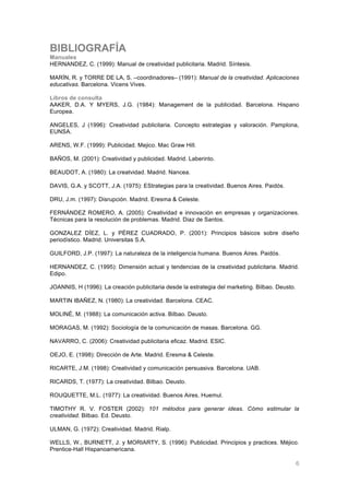 BIBLIOGRAFÍA
Manuales
HERNANDEZ, C. (1999): Manual de creatividad publicitaria. Madrid. Síntesis.

MARÍN, R. y TORRE DE LA, S. –coordinadores– (1991): Manual de la creatividad. Aplicaciones
educativas. Barcelona. Vicens Vives.

Libros de consulta
AAKER, D.A. Y MYERS, J.G. (1984): Management de la publicidad. Barcelona. Hispano
Europea.

ANGELES, J (1996): Creatividad publicitaria. Concepto estrategias y valoración. Pamplona,
EUNSA.

ARENS, W.F. (1999): Publicidad. Mejico. Mac Graw Hill.

BAÑOS, M. (2001): Creatividad y publicidad. Madrid. Laberinto.

BEAUDOT, A. (1980): La creatvidad. Madrid. Nancea.

DAVIS, G.A. y SCOTT, J.A. (1975): EStrategias para la creatividad. Buenos Aires. Paidós.

DRU, J.m. (1997): Disrupción. Madrid. Eresma & Celeste.

FERNÁNDEZ ROMERO, A. (2005): Creatividad e innovación en empresas y organizaciones.
Técnicas para la resolución de problemas. Madrid. Diaz de Santos.

GONZALEZ DÍEZ, L. y PÉREZ CUADRADO, P. (2001): Principios básicos sobre diseño
periodístico. Madrid. Universitas S.A.

GUILFORD, J.P. (1997): La naturaleza de la inteligencia humana. Buenos Aires. Paidós.

HERNANDEZ, C. (1995): Dimensión actual y tendencias de la creatividad publicitaria. Madrid.
Edipo.

JOANNIS, H (1996): La creación publicitaria desde la estrategia del marketing. Bilbao. Deusto.

MARTIN IBAÑEZ, N. (1980): La creatividad. Barcelona. CEAC.

MOLINÉ, M. (1988): La comunicación activa. Bilbao. Deusto.

MORAGAS, M. (1992): Sociología de la comunicación de masas. Barcelona. GG.

NAVARRO, C. (2006): Creatividad publicitaria eficaz. Madrid. ESIC.

OEJO, E. (1998): Dirección de Arte. Madrid. Eresma & Celeste.

RICARTE, J.M. (1998): Creatividad y comunicación persuasiva. Barcelona. UAB.

RICARDS, T. (1977): La creatividad. Bilbao. Deusto.

ROUQUETTE, M.L. (1977): La creatividad. Buenos Aires. Huemul.

TIMOTHY R. V. FOSTER (2002): 101 métodos para generar ideas. Cómo estimular la
creatividad. Bilbao. Ed. Deusto.

ULMAN, G. (1972): Creatividad. Madrid. Rialp.

WELLS, W., BURNETT, J. y MORIARTY, S. (1996): Publicidad. Principios y practices. Méjico.
Prentice-Hall Hispanoamericana.

	
                                                                                               6
 
