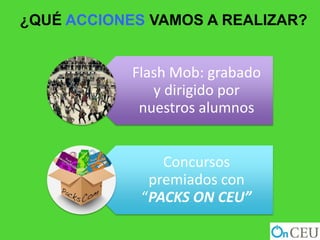 ¿QUÉ ACCIONES VAMOS A REALIZAR?


            Flash Mob: grabado
               y dirigido por
             nuestros alumnos


                Concursos
              premiados con
             “PACKS ON CEU”
 