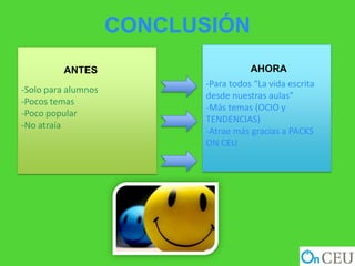 CONCLUSIÓN
          ANTES                       AHORA
                           -Para todos “La vida escrita
-Solo para alumnos
                           desde nuestras aulas”
-Pocos temas
                           -Más temas (OCIO y
-Poco popular
                           TENDENCIAS)
-No atraía
                           -Atrae más gracias a PACKS
                           ON CEU
 