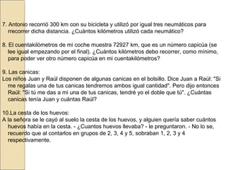 7. Antonio recorrió 300 km con su bicicleta y utilizó por igual tres neumáticos para
rrecorrer dicha distancia. ¿Cuántos kilómetros utilizó cada neumático?
8. El cuentakilómetros de mi coche muestra 72927 km, que es un número capicúa (se
lee igual empezando por el final). ¿Cuántos kilómetros debo recorrer, como mínimo,
para poder ver otro número capicúa en mi cuentakilómetros?
9. Las canicas:
Los niños Juan y Raúl disponen de algunas canicas en el bolsillo. Dice Juan a Raúl: "Si
me regalas una de tus canicas tendremos ambos igual cantidad". Pero dijo entonces
Raúl: "Si tú me das a mi una de tus canicas, tendré yo el doble que tú". ¿Cuántas
canicas tenía Juan y cuántas Raúl?
10.La cesta de los huevos:
A la señora se le cayó al suelo la cesta de los huevos, y alguien quería saber cuántos
huevos había en la cesta. - ¿Cuantos huevos llevaba? - le preguntaron. - No lo se,
recuerdo que al contarlos en grupos de 2, 3, 4 y 5, sobraban 1, 2, 3 y 4
respectivamente.

 