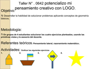 Taller N° . 0642 potencializo mi

pensamiento creativo con LOGO.

Objetivo:

 Desarrollar la habilidad de solucionar problemas aplicando conceptos de geometría
básicos.

Metodología:
 En grupos de 4 estudiantes solucionar los cuatro ejercicios planteados, usando las
primitivas vistas y la asesoría del docente.

Referentes teóricos: Pensamiento lateral, razonamiento matemático.
Actividades: Graficar los siguientes ejercicios
1.

2.

3.

4.

 