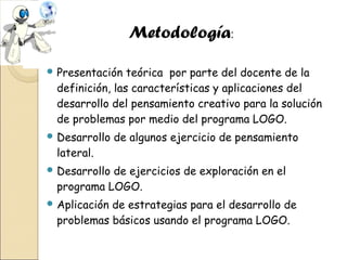 Metodología:
 Presentación

teórica por parte del docente de la
definición, las características y aplicaciones del
desarrollo del pensamiento creativo para la solución
de problemas por medio del programa LOGO.

 Desarrollo

de algunos ejercicio de pensamiento

lateral.
 Desarrollo

de ejercicios de exploración en el
programa LOGO.

 Aplicación

de estrategias para el desarrollo de
problemas básicos usando el programa LOGO.

 