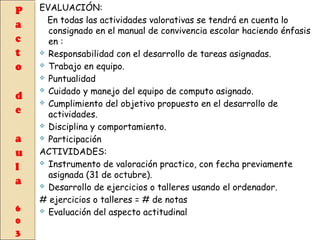 EVALUACIÓN:
En todas las actividades valorativas se tendrá en cuenta lo
consignado en el manual de convivencia escolar haciendo énfasis
en :
 Responsabilidad con el desarrollo de tareas asignadas.
 Trabajo en equipo.
 Puntualidad
 Cuidado y manejo del equipo de computo asignado.
 Cumplimiento del objetivo propuesto en el desarrollo de
actividades.
 Disciplina y comportamiento.
 Participación
ACTIVIDADES:
 Instrumento de valoración practico, con fecha previamente
asignada (31 de octubre).
 Desarrollo de ejercicios o talleres usando el ordenador.
# ejercicios o talleres = # de notas
 Evaluación del aspecto actitudinal

 