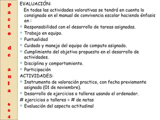 EVALUACIÓN:
En todas las actividades valorativas se tendrá en cuenta lo
consignado en el manual de convivencia escolar haciendo énfasis
en :
 Responsabilidad con el desarrollo de tareas asignadas.
 Trabajo en equipo.
 Puntualidad
 Cuidado y manejo del equipo de computo asignado.
 Cumplimiento del objetivo propuesto en el desarrollo de
actividades.
 Disciplina y comportamiento.
 Participación
ACTIVIDADES:
 Instrumento de valoración practico, con fecha previamente
asignada (01 de noviembre).
 Desarrollo de ejercicios o talleres usando el ordenador.
# ejercicios o talleres = # de notas
 Evaluación del aspecto actitudinal

 