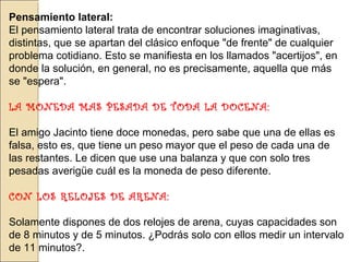 Pensamiento lateral:
El pensamiento lateral trata de encontrar soluciones imaginativas,
distintas, que se apartan del clásico enfoque "de frente" de cualquier
problema cotidiano. Esto se manifiesta en los llamados "acertijos", en
donde la solución, en general, no es precisamente, aquella que más
se "espera".
LA MONEDA MAS PESADA DE TODA LA DOCENA:
El amigo Jacinto tiene doce monedas, pero sabe que una de ellas es
falsa, esto es, que tiene un peso mayor que el peso de cada una de
las restantes. Le dicen que use una balanza y que con solo tres
pesadas averigüe cuál es la moneda de peso diferente.
CON LOS RELOJES DE ARENA:
Solamente dispones de dos relojes de arena, cuyas capacidades son
de 8 minutos y de 5 minutos. ¿Podrás solo con ellos medir un intervalo
de 11 minutos?.

 