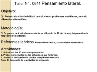 Taller N° . 0641 Pensamiento lateral.
Objetivo:
 Potencializar las habilidad de solucionar problemas cotidianos, usando
diferentes alternativas.

Metodología:
 En grupos de 4 estudiantes solucionar el listado de 10 ejercicios y luego realizar la
respectiva socialización.

Referentes teóricos: Pensamiento lateral, razonamiento matemático.
Actividades:

1. Solucionar los 10 ejercicios planteados.
2. Probar la efectividad de las soluciones que hallamos.
3. Socializar la experiencia con los compañeros de clase.
Nota: El desarrollo de la actividad es evaluable.

 