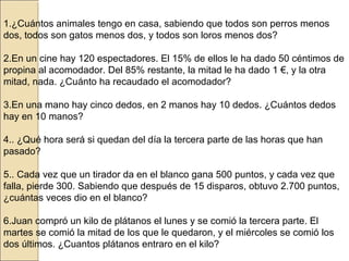 1.¿Cuántos animales tengo en casa, sabiendo que todos son perros menos
dos, todos son gatos menos dos, y todos son loros menos dos?
2.En un cine hay 120 espectadores. El 15% de ellos le ha dado 50 céntimos de
propina al acomodador. Del 85% restante, la mitad le ha dado 1 €, y la otra
mitad, nada. ¿Cuánto ha recaudado el acomodador?
3.En una mano hay cinco dedos, en 2 manos hay 10 dedos. ¿Cuántos dedos
hay en 10 manos?
4.. ¿Qué hora será si quedan del día la tercera parte de las horas que han
pasado?
5.. Cada vez que un tirador da en el blanco gana 500 puntos, y cada vez que
falla, pierde 300. Sabiendo que después de 15 disparos, obtuvo 2.700 puntos,
¿cuántas veces dio en el blanco?
6.Juan compró un kilo de plátanos el lunes y se comió la tercera parte. El
martes se comió la mitad de los que le quedaron, y el miércoles se comió los
dos últimos. ¿Cuantos plátanos entraro en el kilo?

 
