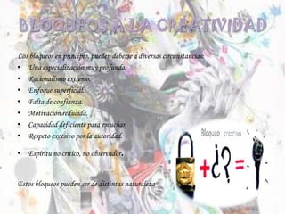 BLOQUEOS A LA CREATIVIDAD
Los bloqueos en principio, pueden deberse a diversas circunstancias:
• Una especialización muy profunda.
• Racionalismo extremo.
• Enfoque superficial.
• Falta de confianza.
• Motivación reducida.
• Capacidad deficiente para escuchar.
• Respeto excesivo por la autoridad.
• Espíritu no crítico, no observador.
Estos bloqueos pueden ser de distintas naturaleza
 