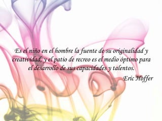 Es el niño en el hombre la fuente de su originalidad y
creatividad, y el patio de recreo es el medio óptimo para
el desarrollo de sus capacidades y talentos.
Eric Hoffer
 