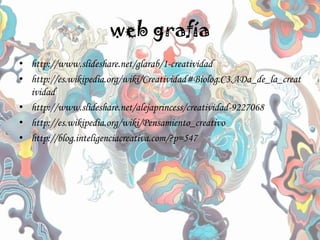 web grafía
• http://www.slideshare.net/glarab/1-creatividad
• http://es.wikipedia.org/wiki/Creatividad#Biolog.C3.ADa_de_la_creat
ividad
• http://www.slideshare.net/alejaprincess/creatividad-9227068
• http://es.wikipedia.org/wiki/Pensamiento_creativo
• http://blog.inteligenciacreativa.com/?p=547
 