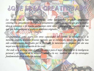 ¿QUE ES LA CREATIVIDAD?
La creatividad, o también reconocida como pensamiento original, imaginación
constructiva, pensamiento divergente o pensamiento creativo, es aquella que genera nuevas
ideas o conceptos, o de nuevas asociaciones entre ideas y conceptos ya conocidos, con las
que que habitualmente se producen soluciones originales.
La creatividad, como ocurre con otras capacidades del cerebro: la inteligencia, y la
memoria, engloba distintos procesos mentales que se entrelazan, siendo que aun no han
sido completamente descifrados por la fisiología. Se mencionan en singular, por dar una
mayor sencillez a la explicación de las cosas.
Por ende se le atribuye como el principio básico para el mejor desarrollo de la inteligencia
personal y del progreso de la sociedad , siendo a la vez también una de las estrategias
fundamentales de la evolución natural.
 