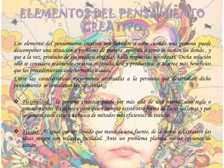 ELEMENTOS DEL PENSAMIENTO
CREATIVO
Los elemento del pensamiento creativo son llevados a cabo cuando una persona puede
descomponer una situación o problema de manera opuesta a como lo harían los demás , y
que a la vez, producto de ese análisis singular, halla respuestas novedosas. Dicha solución
sólo se considera realmente creativa si resulta útil y productiva, si acarrea más beneficios
que los procedimientos anteriormente usados.
Entre las características mayormente atribuidas a la personas que desarrollan dicho
pensamiento se consideran las siguientes:
 Flexibilidad: la persona creativa puede ver más allá de una norma, una regla o
procedimiento. Es alguien para quien siempre existe otra forma de hacer las cosas y por
lo general suele estar a la busca de métodos más eficientes de trabajo.
 Fluidez: Al igual que un líquido que mana de una fuente, de la mente del creativo las
ideas surgen con relativa facilidad. Ante un problema plantea varias opciones de
acción.
 