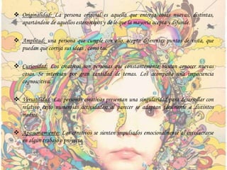  Originalidad: La persona original es aquella que entrega cosas nuevas, distintas,
apartándose de aquellos estereotipos y de lo que la mayoría acepta y difunde.
 Amplitud: una persona que cumple con ello, acepta diferentes puntos de vista, que
puedan que corrija sus ideas , como tal.
 Curiosidad: Los creativos son personas que constantemente buscan conocer nuevas
cosas. Se interesan por gran cantidad de temas. Los acompaña una impaciencia
cognoscitiva.
 Versatilidad: Las personas creativas presentan una singularidad para desarrollar con
relativo éxito numerosas actividades; al parecer se adaptan fácilmente a distintos
medios.
 Apasionamiento: Los creativos se sienten impulsados emocionalmente al involucrarse
en algún trabajo o proyecto.
 