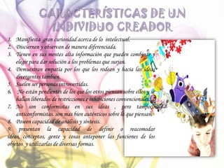 CARACTERÍSTICAS DE UN
INDIVIDUO CREADOR
1. Manifiesta gran curiosidad acerca de lo intelectual.
2. Disciernen y observan de manera diferenciada.
3. Tienen en sus mentes alta información que pueden combinar y
elegir para dar solución a los problemas que surjan.
4. Demuestran empatía por los que los rodean y hacia las ideas
divergentes también.
5. Suelen ser personas introvertidas.
6. No están pendientes de los que los otros piensan sobre ellos y se
hallan liberados de restricciones e inhibiciones convencionales.
7. No son conformistas en sus ideas , pero tampoco
anticonformistas. son mas bien auténticos sobre lo que piensan.
8. Poseen capacidad de análisis y síntesis.
9. presentan la capacidad de definir o reacomodar
ideas, conceptos, gente y cosas anteponer las funciones de los
objetos y utilizarlas de diversas formas.
 
