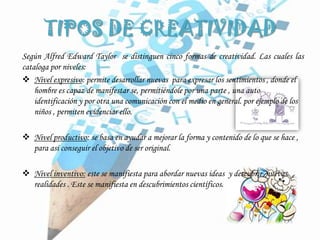 TIPOS DE CREATIVIDAD
Según Alfred Edward Taylor se distinguen cinco formas de creatividad. Las cuales las
cataloga por niveles:
 Nivel expresivo: permite desarrollar nuevas para expresar los sentimientos , donde el
hombre es capaz de manifestar se, permitiéndole por una parte , una auto
identificación y por otra una comunicación con el medio en general. por ejemplo de los
niños , permiten evidenciar ello.
 Nivel productivo: se basa en ayudar a mejorar la forma y contenido de lo que se hace ,
para así conseguir el objetivo de ser original.
 Nivel inventivo: este se manifiesta para abordar nuevas ideas y descubrir nuevas
realidades . Este se manifiesta en descubrimientos científicos.
 