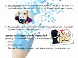  Nivel innovador: este se caracteriza por la originalidad, como tal, ya que surge en la
creación de actitudes hacia el cambio, y a la vez de cierta información a otro contexto.
 Nivel emergente: define aspectos como el talento e ingenio básicamente , en donde los
sujetos establecen ideas radicalmente nuevas.
técnicas para desarrollar la creatividad
Existen algunos criterios para desarrollar la creatividad tales como:
• Análisis
• Asociación de ideas
• Búsqueda de analogías: consiste en buscar alguna semejanza entre una cosa y otra.
 