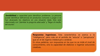 Sensibilidad o capacidad para identificar problemas. La persona
puede identificar deficiencias en productos comunes o juzgar si se
han alcanzado los objetivos en una situación dada. Esto está
relacionado con “plantear la pregunta adecuada” y “llegar al meollo
del asunto”.
Respuestas ingeniosas. Esta característica se acerca a la
“inteligencia”, pero más en el sentido de “astucia” o “perspicacia”
que en el de ingenio intelectual o cerebral.
En otras palabras, son respuestas en las que no se mide el nivel de
conocimiento, sino la capacidad de elaborar o ingeniar soluciones
creativas.
 