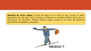 Voluntad de correr riesgos. El tipo de riesgo no es como el que correría un tahúr
(apostador); es, más bien, como el peligro de fracasar en empresas difíciles de las que se
desconocen los resultados. También existen riesgos cuando se va contra las opiniones
generalmente aceptadas y populares.
 