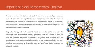 Importancia del Pensamiento Creativo
Promover el desarrollo de la creatividad de los niños es esencial para ellos, ya
que esta capacidad tan significativa que relacionamos con niños les ayuda a
expresarse por sí mismos, a desarrollar su pensamiento abstracto y, también,
será primordial a la hora de resolver problemas y de relacionarse mejor con los
demás a lo largo de toda su vida.
Según Stenberg y Lubart, la creatividad está relacionada con la generación de
ideas que sean relativamente nuevas, apropiadas y de alta calidad. Es decir, se
trata de producir respuestas novedosas y originales ante cualquier tipo de
problema en todas las áreas de la humanidad, lo que no es tarea fácil y, por ello,
requiere entrenamiento y desarrollo, pues es "algo" que todos tenemos en
diferente medida.
 