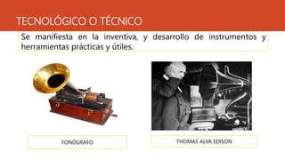 TECNOLÓGICO O TÉCNICO
Se manifiesta en la inventiva, y desarrollo de instrumentos y
herramientas prácticas y útiles.
FONÓGRAFO THOMAS ALVA EDISON
 