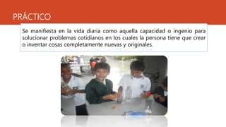 PRÁCTICO
Se manifiesta en la vida diaria como aquella capacidad o ingenio para
solucionar problemas cotidianos en los cuales la persona tiene que crear
o inventar cosas completamente nuevas y originales.
 