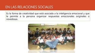 EN LAS RELACIONES SOCIALES
Es la forma de creatividad que está asociada a la inteligencia emocional y que
le permite a la persona organizar respuestas emocionales originales o
novedosas.
 