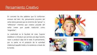 Pensamiento Creativo
En concreto las dos palabras que lo conforman
emanan del latín. Así, pensamiento proviene del
verbo latino pensare que es sinónimo de “pensar” o
“reflexionar” mientras que creativo procede del
verbo creare que puede traducirse como
“engendrar”.
La creatividad es la facultad de crear. Supone
establecer o introducir por primera vez algo; hacerlo
nacer o producir algo de la nada. El pensamiento,
por su parte, es el producto de la actividad
intelectual (aquello traído a la existencia a través de
la mente).
 