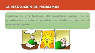 LA RESOLUCIÓN DE PROBLEMAS
Constituye un área tradicional del pensamiento creativo. Si los
procedimientos estándar no garantizan una solución, hay que usar el
pensamiento creativo.
 