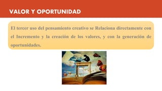 VALOR Y OPORTUNIDAD
El tercer uso del pensamiento creativo se Relaciona directamente con
el Incremento y la creación de los valores, y con la generación de
oportunidades.
 