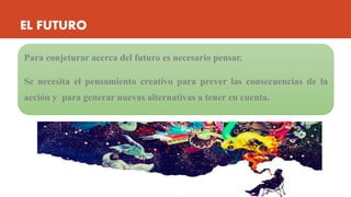 EL FUTURO
Para conjeturar acerca del futuro es necesario pensar.
Se necesita el pensamiento creativo para prever las consecuencias de la
acción y para generar nuevas alternativas a tener en cuenta.
 