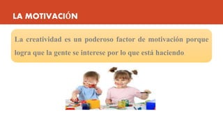 LA MOTIVACIÓN
La creatividad es un poderoso factor de motivación porque
logra que la gente se interese por lo que está haciendo.
 