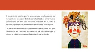 El pensamiento creativo, por lo tanto, consiste en el desarrollo de
nuevas ideas y conceptos. Se trata de la habilidad de formar nuevas
combinaciones de ideas para llenar una necesidad. Por lo tanto, el
resultado o producto del pensamiento creativo tiende a ser original
Las personas que desarrollan su pensamiento creativo tienen una gran
confianza en su capacidad de evaluación, ya que validan por sí
mismas su trabajo y no requieren la aprobación de los demás.
 