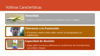 Volitivas Características
Tenacidad.
• Implica constancia, esfuerzo, disciplina, lucha y trabajo.
Tolerancia a la frustración
• El hombre creativo debe saber resistir la ambigüedad y la
indefinición.
Capacidad de decisión
• Exige saber moverse y definirse en condiciones de incertidumbre,
oscuridad y riesgos.
 
