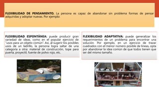 FLEXIBILIDAD DE PENSAMIENTO. La persona es capaz de abandonar sin problema formas de pensar
adquiridas y adoptar nuevas. Por ejemplo:
FLEXIBILIDAD ESPONTÁNEA: puede producir gran
variedad de ideas, como en el popular ejercicio de
“usos para un objeto común”. Así, al sugerir los posibles
usos de un ladrillo, la persona logra saltar de una
categoría a otra: material de construcción, tope para
puerta, proyectil, fuente de polvo rojo, etc.
FLEXIBILIDAD ADAPTATIVA: puede generalizar los
requerimientos de un problema para encontrar una
solución. Por ejemplo, en un ejercicio de trazar
cuadrados con el menor número posible de líneas, opta
por abandonar la idea común de que todos tienen que
ser del mismo tamaño.
 