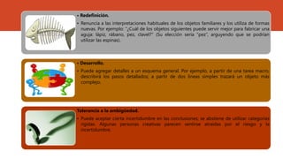 • Redefinición.
• Renuncia a las interpretaciones habituales de los objetos familiares y los utiliza de formas
nuevas. Por ejemplo: “¿Cuál de los objetos siguientes puede servir mejor para fabricar una
aguja: lápiz, rábano, pez, clavel?” (Su elección sería “pez”, arguyendo que se podrían
utilizar las espinas).
• Desarrollo.
• Puede agregar detalles a un esquema general. Por ejemplo, a partir de una tarea macro,
describirá los pasos detallados; a partir de dos líneas simples trazará un objeto más
complejo.
Tolerancia a la ambigüedad.
• Puede aceptar cierta incertidumbre en las conclusiones; se abstiene de utilizar categorías
rígidas. Algunas personas creativas parecen sentirse atraídas por el riesgo y la
incertidumbre.
 