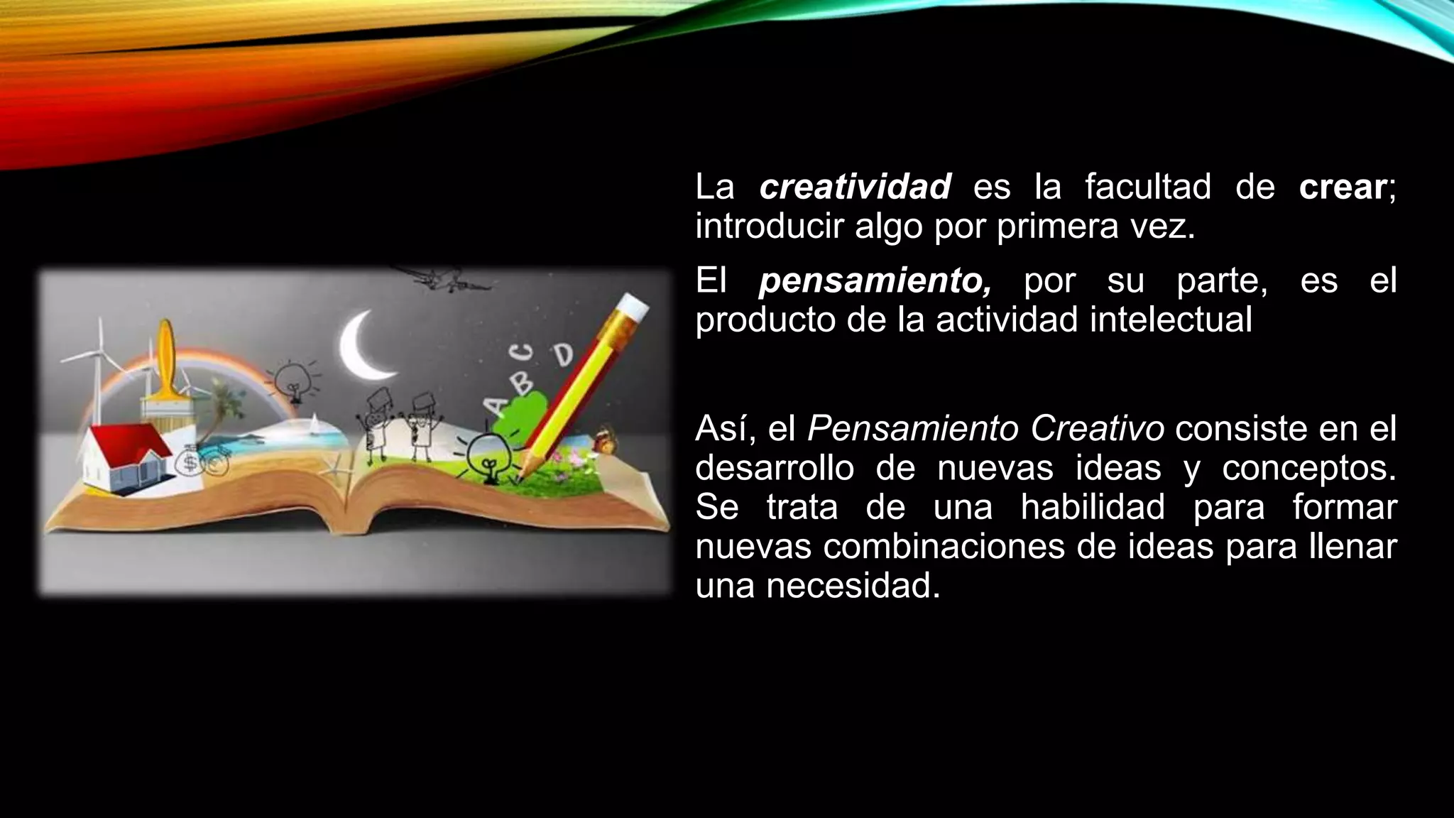 La creatividad es la facultad de crear;
introducir algo por primera vez.
El pensamiento, por su parte, es el
producto de la actividad intelectual
Así, el Pensamiento Creativo consiste en el
desarrollo de nuevas ideas y conceptos.
Se trata de una habilidad para formar
nuevas combinaciones de ideas para llenar
una necesidad.
 