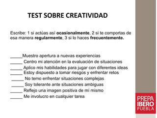 TEST SOBRE CREATIVIDAD
Escribe: 1 si actúas así ocasionalmente, 2 si te comportas de
esa manera regularmente, 3 si lo haces frecuentemente.
_____Muestro apertura a nuevas experiencias
_____ Centro mi atención en la evaluación de situaciones
_____ Aplico mis habilidades para jugar con diferentes ideas
_____ Estoy dispuesto a tomar riesgos y enfrentar retos
_____ No temo enfrentar situaciones complejas
_____ Soy tolerante ante situaciones ambiguas
_____ Reflejo una imagen positiva de mí mismo
_____ Me involucro en cualquier tarea
 