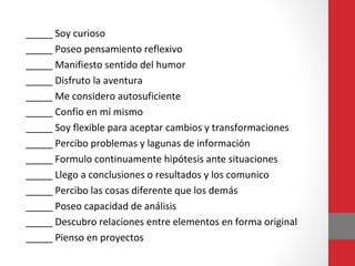 _____ Soy curioso
_____ Poseo pensamiento reflexivo
_____ Manifiesto sentido del humor
_____ Disfruto la aventura
_____ Me considero autosuficiente
_____ Confío en mí mismo
_____ Soy flexible para aceptar cambios y transformaciones
_____ Percibo problemas y lagunas de información
_____ Formulo continuamente hipótesis ante situaciones
_____ Llego a conclusiones o resultados y los comunico
_____ Percibo las cosas diferente que los demás
_____ Poseo capacidad de análisis
_____ Descubro relaciones entre elementos en forma original
_____ Pienso en proyectos
 